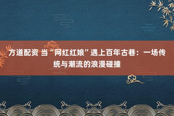 方道配资 当“网红红娘”遇上百年古巷：一场传统与潮流的浪漫碰撞
