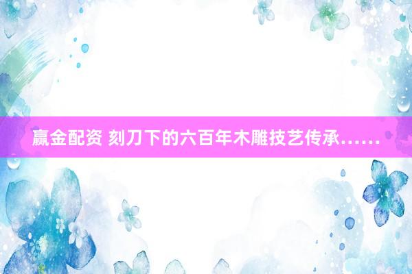 赢金配资 刻刀下的六百年木雕技艺传承……