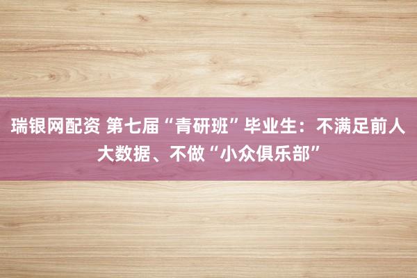 瑞银网配资 第七届“青研班”毕业生：不满足前人大数据、不做“小众俱乐部”