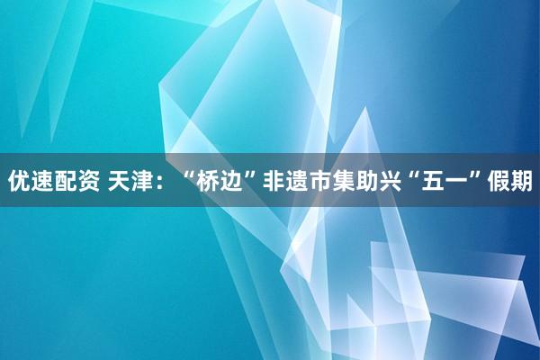 优速配资 天津：“桥边”非遗市集助兴“五一”假期