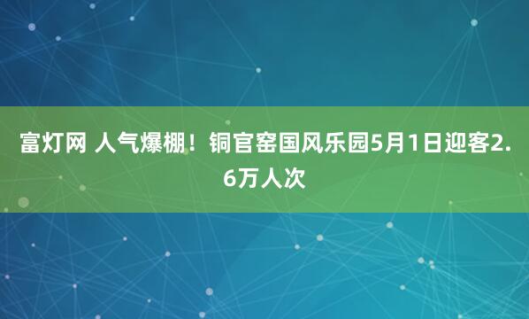 富灯网 人气爆棚！铜官窑国风乐园5月1日迎客2.6万人次