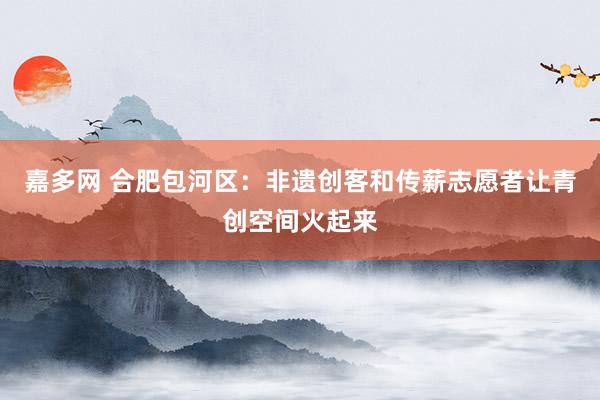 嘉多网 合肥包河区：非遗创客和传薪志愿者让青创空间火起来