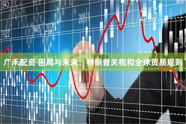广禾配资 困局与未来：特朗普关税和全球贸易规则