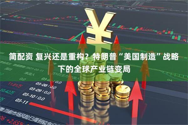 简配资 复兴还是重构？特朗普“美国制造”战略下的全球产业链变局