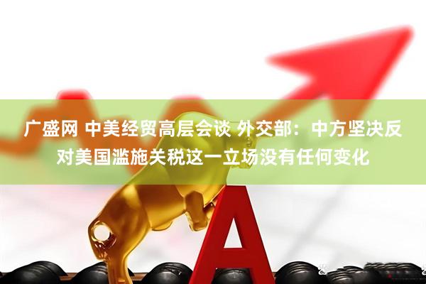 广盛网 中美经贸高层会谈 外交部：中方坚决反对美国滥施关税这一立场没有任何变化