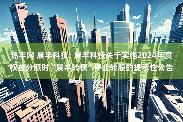 热丰网 晨丰科技: 晨丰科技关于实施2024年度权益分派时“晨丰转债”停止转股的提示性公告
