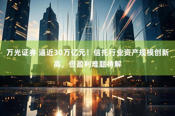 万光证券 逼近30万亿元！信托行业资产规模创新高，但盈利难题待解