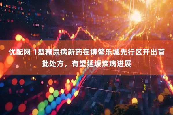 优配网 1型糖尿病新药在博鳌乐城先行区开出首批处方，有望延缓疾病进展