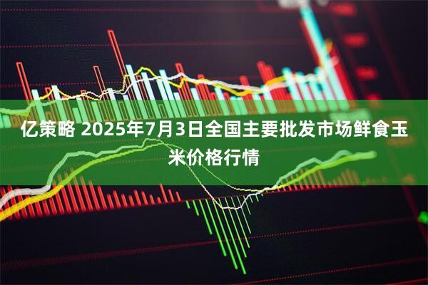 亿策略 2025年7月3日全国主要批发市场鲜食玉米价格行情
