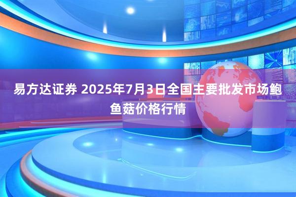 易方达证券 2025年7月3日全国主要批发市场鲍鱼菇价格行情