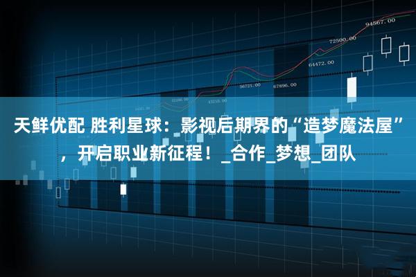 天鲜优配 胜利星球：影视后期界的“造梦魔法屋”，开启职业新征程！_合作_梦想_团队