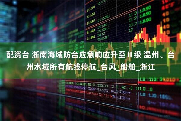 配资台 浙南海域防台应急响应升至Ⅱ级 温州、台州水域所有航线停航_台风_船舶_浙江