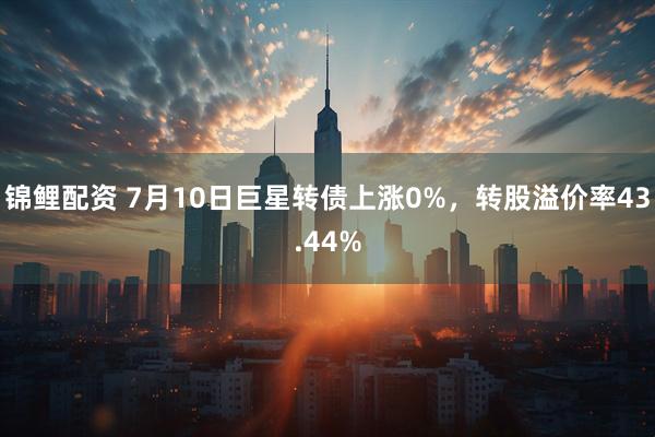 锦鲤配资 7月10日巨星转债上涨0%，转股溢价率43.44%