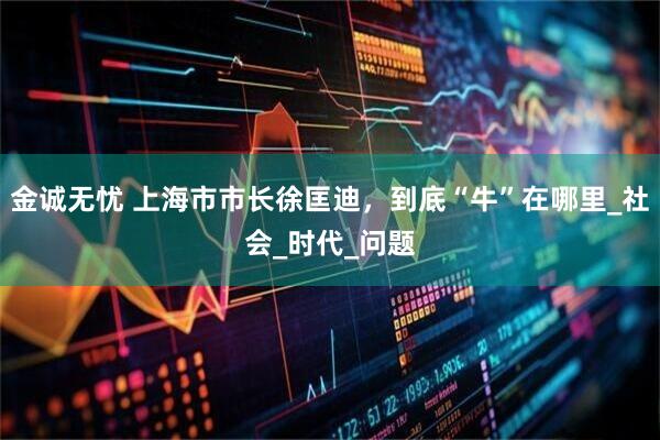 金诚无忧 上海市市长徐匡迪，到底“牛”在哪里_社会_时代_问题