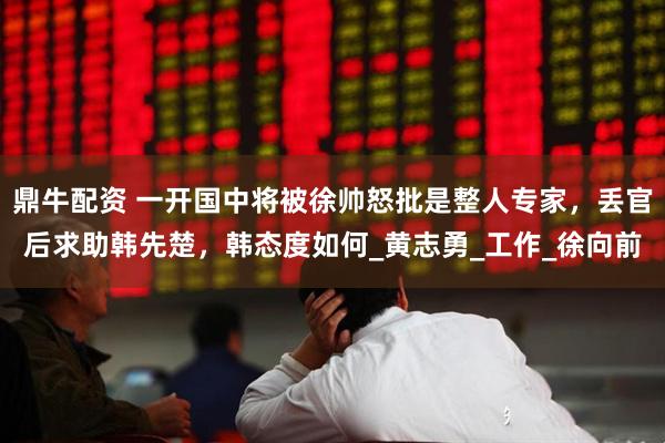 鼎牛配资 一开国中将被徐帅怒批是整人专家，丢官后求助韩先楚，韩态度如何_黄志勇_工作_徐向前