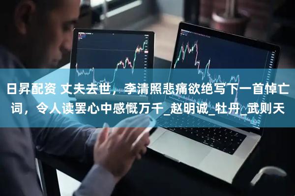 日昇配资 丈夫去世，李清照悲痛欲绝写下一首悼亡词，令人读罢心中感慨万千_赵明诚_牡丹_武则天