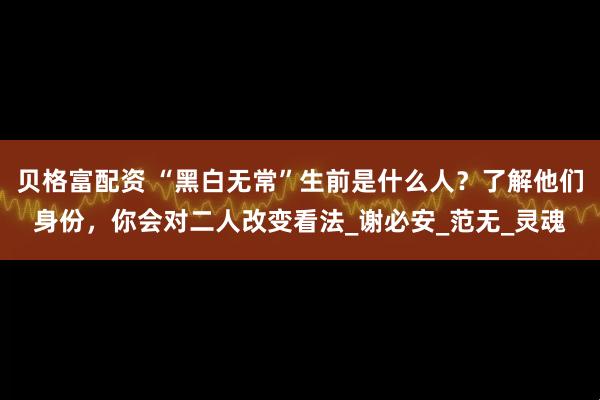 贝格富配资 “黑白无常”生前是什么人？了解他们身份，你会对二人改变看法_谢必安_范无_灵魂