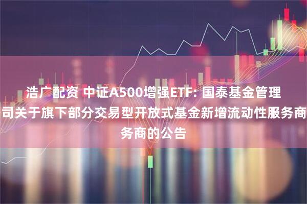 浩广配资 中证A500增强ETF: 国泰基金管理有限公司关于旗下部分交易型开放式基金新增流动性服务商的公告