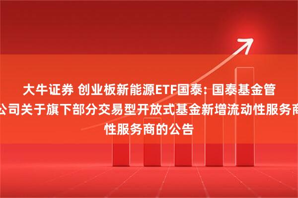 大牛证券 创业板新能源ETF国泰: 国泰基金管理有限公司关于旗下部分交易型开放式基金新增流动性服务商的公告