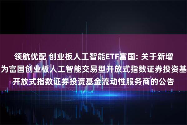 领航优配 创业板人工智能ETF富国: 关于新增招商证券股份有限公司为富国创业板人工智能交易型开放式指数证券投资基金流动性服务商的公告