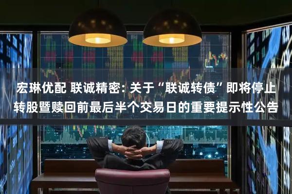 宏琳优配 联诚精密: 关于“联诚转债”即将停止转股暨赎回前最后半个交易日的重要提示性公告