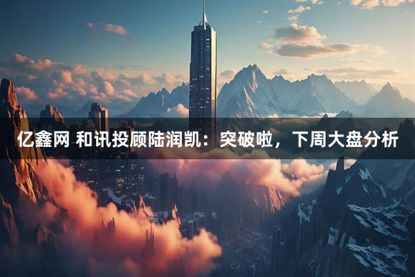 亿鑫网 和讯投顾陆润凯:突破啦,下周大盘分析