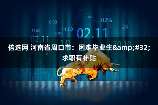 倍选网 河南省周口市：困难毕业生 求职有补贴