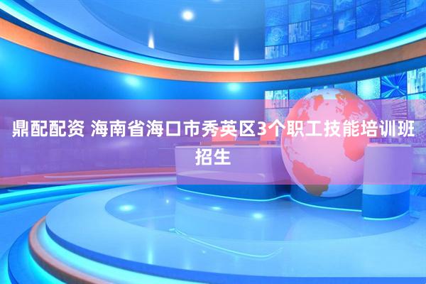 鼎配配资 海南省海口市秀英区3个职工技能培训班招生