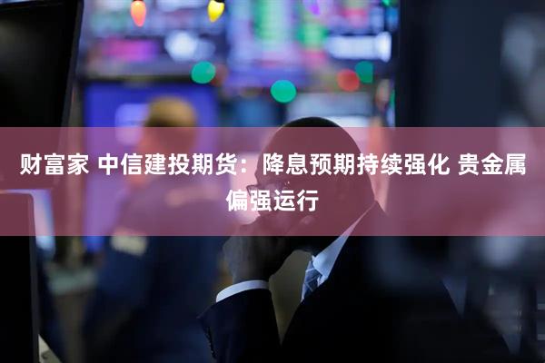 财富家 中信建投期货：降息预期持续强化 贵金属偏强运行