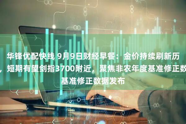 华锋优配快线 9月9日财经早餐：金价持续刷新历史高位，短期有望剑指3700附近，聚焦非农年度基准修正数据发布