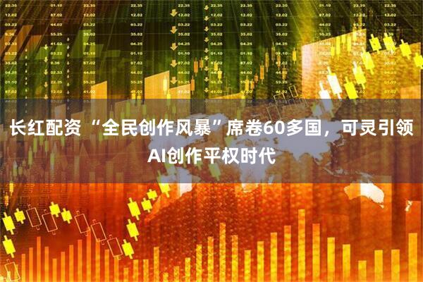 长红配资 “全民创作风暴”席卷60多国，可灵引领AI创作平权时代
