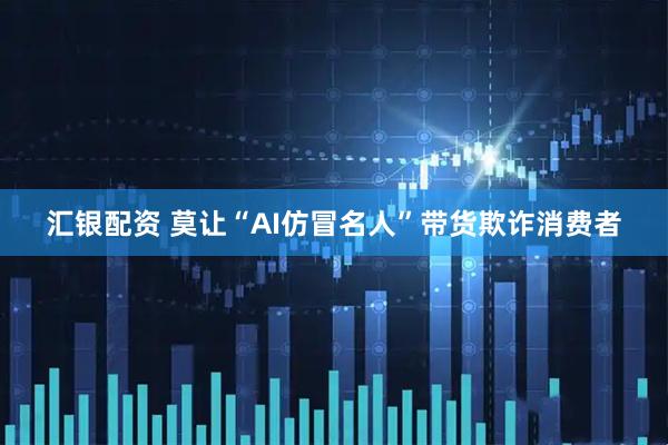 汇银配资 莫让“AI仿冒名人”带货欺诈消费者