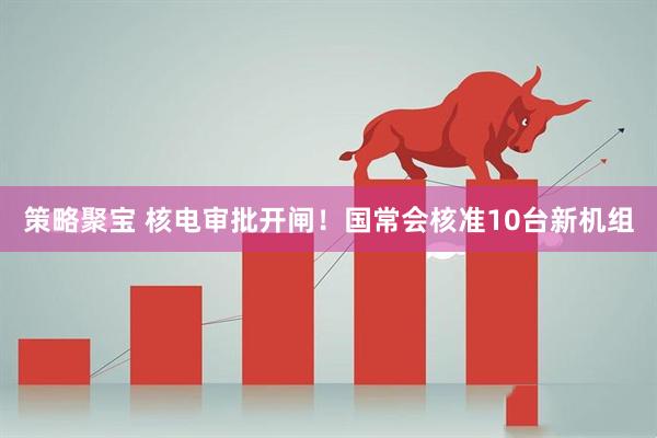 策略聚宝 核电审批开闸！国常会核准10台新机组