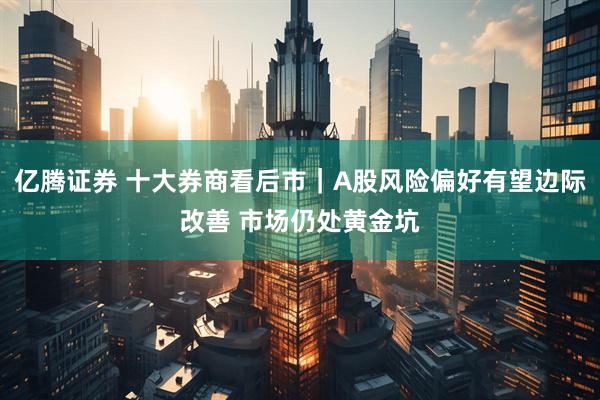 亿腾证券 十大券商看后市｜A股风险偏好有望边际改善 市场仍处黄金坑