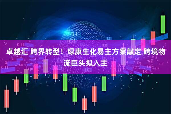 卓越汇 跨界转型！绿康生化易主方案敲定 跨境物流巨头拟入主