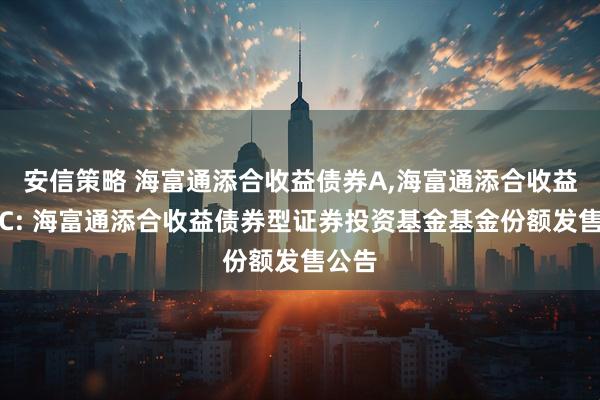 安信策略 海富通添合收益债券A,海富通添合收益债券C: 海富通添合收益债券型证券投资基金基金份额发售公告