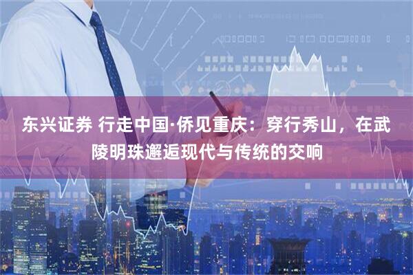 东兴证券 行走中国·侨见重庆：穿行秀山，在武陵明珠邂逅现代与传统的交响