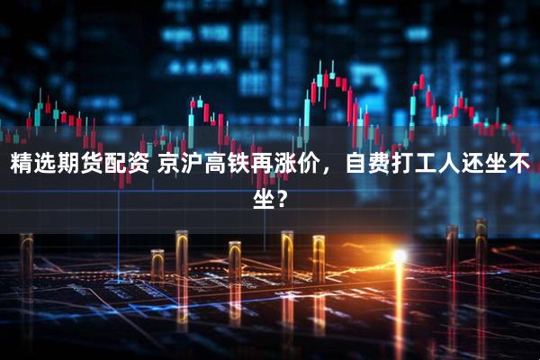 精选期货配资 京沪高铁再涨价，自费打工人还坐不坐？