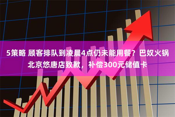 5策略 顾客排队到凌晨4点仍未能用餐？巴奴火锅北京悠唐店致歉，补偿300元储值卡